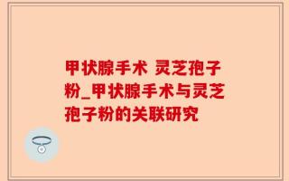 甲状腺手术 灵芝孢子粉_甲状腺手术与灵芝孢子粉的关联研究