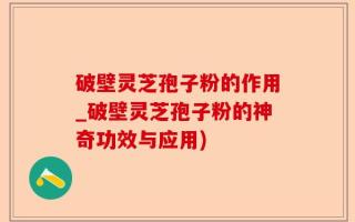 破壁灵芝孢子粉的作用_破壁灵芝孢子粉的神奇功效与应用)