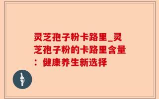 灵芝孢子粉卡路里_灵芝孢子粉的卡路里含量：健康养生新选择