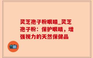 灵芝孢子粉眼睛_灵芝孢子粉：保护眼睛，增强视力的天然保健品