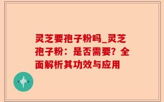 灵芝要孢子粉吗_灵芝孢子粉：是否需要？全面解析其功效与应用