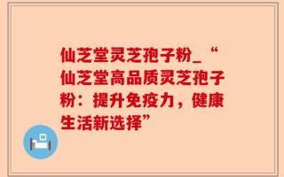 仙芝堂灵芝孢子粉_“仙芝堂高品质灵芝孢子粉：提升免疫力，健康生活新选择”