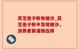 灵芝孢子粉有细沙_灵芝孢子粉中发现细沙，消费者需谨慎选择