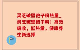 灵芝破壁孢子粉热量_灵芝破壁孢子粉：高效吸收，低热量，健康养生新选择