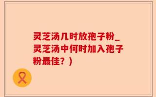 灵芝汤几时放孢子粉_灵芝汤中何时加入孢子粉最佳？)