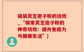 袋装灵芝孢子粉的功效_“探索灵芝孢子粉的神奇功效：提升免疫力与健康生活”)