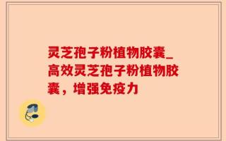 灵芝孢子粉植物胶囊_高效灵芝孢子粉植物胶囊，增强免疫力