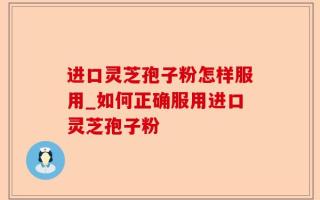 进口灵芝孢子粉怎样服用_如何正确服用进口灵芝孢子粉