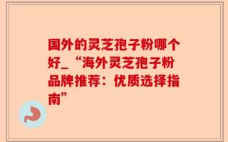 国外的灵芝孢子粉哪个好_“海外灵芝孢子粉品牌推荐：优质选择指南”