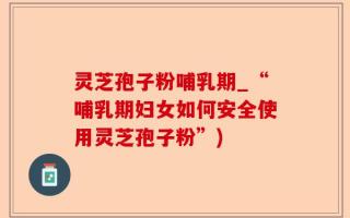 灵芝孢子粉哺乳期_“哺乳期妇女如何安全使用灵芝孢子粉”)