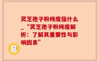 灵芝孢子粉纯度指什么_“灵芝孢子粉纯度解析：了解其重要性与影响因素”