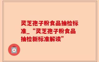 灵芝孢子粉食品抽检标准_“灵芝孢子粉食品抽检新标准解读”