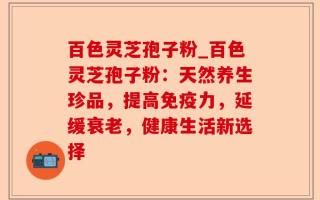 百色灵芝孢子粉_百色灵芝孢子粉：天然养生珍品，提高免疫力，延缓衰老，健康生活新选择