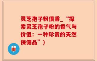 灵芝孢子粉很香_“探索灵芝孢子粉的香气与价值：一种珍贵的天然保健品”)