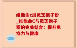 维他命c加灵芝孢子粉_维他命C与灵芝孢子粉的完美结合：提升免疫力与健康