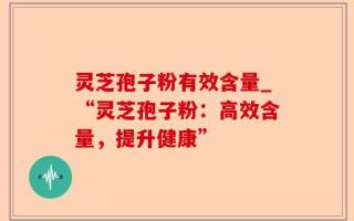 灵芝孢子粉有效含量_“灵芝孢子粉：高效含量，提升健康”