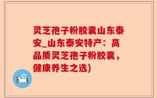 灵芝孢子粉胶囊山东泰安_山东泰安特产：高品质灵芝孢子粉胶囊，健康养生之选)