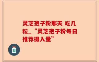 灵芝孢子粉那天 吃几粒_“灵芝孢子粉每日推荐摄入量”