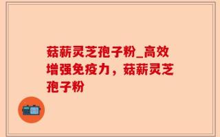 菇薪灵芝孢子粉_高效增强免疫力，菇薪灵芝孢子粉