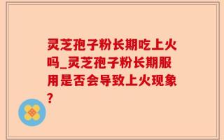 灵芝孢子粉长期吃上火吗_灵芝孢子粉长期服用是否会导致上火现象？