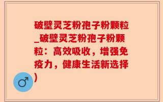 破壁灵芝粉孢子粉颗粒_破壁灵芝粉孢子粉颗粒：高效吸收，增强免疫力，健康生活新选择)