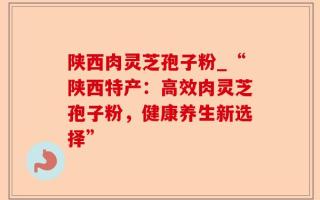 陕西肉灵芝孢子粉_“陕西特产：高效肉灵芝孢子粉，健康养生新选择”