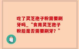 吃了灵芝孢子粉需要刷牙吗_“食用灵芝孢子粉后是否需要刷牙？”