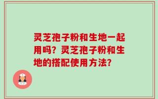 灵芝孢子粉和生地一起用吗？灵芝孢子粉和生地的搭配使用方法？