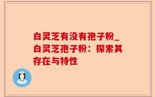 白灵芝有没有孢子粉_白灵芝孢子粉：探索其存在与特性