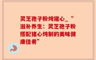 灵芝孢子粉炖猪心_“滋补养生：灵芝孢子粉搭配猪心炖制的美味健康佳肴”