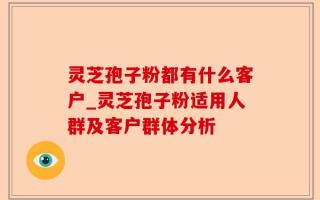 灵芝孢子粉都有什么客户_灵芝孢子粉适用人群及客户群体分析