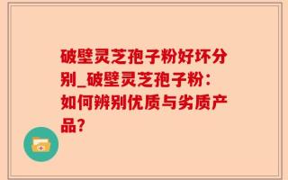 破壁灵芝孢子粉好坏分别_破壁灵芝孢子粉：如何辨别优质与劣质产品？