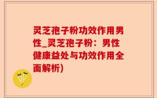 灵芝孢子粉功效作用男性_灵芝孢子粉：男性健康益处与功效作用全面解析)