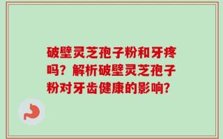 破壁灵芝孢子粉和牙疼吗？解析破壁灵芝孢子粉对牙齿健康的影响？