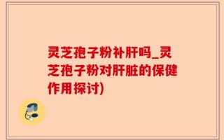 灵芝孢子粉补肝吗_灵芝孢子粉对肝脏的保健作用探讨)