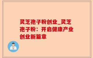 灵芝孢子粉创业_灵芝孢子粉：开启健康产业创业新篇章