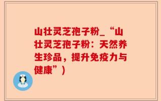 山壮灵芝孢子粉_“山壮灵芝孢子粉：天然养生珍品，提升免疫力与健康”)