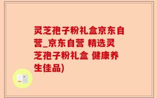 灵芝孢子粉礼盒京东自营_京东自营 精选灵芝孢子粉礼盒 健康养生佳品)
