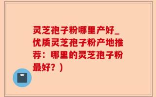 灵芝孢子粉哪里产好_优质灵芝孢子粉产地推荐：哪里的灵芝孢子粉最好？)