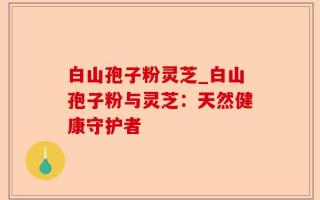 白山孢子粉灵芝_白山孢子粉与灵芝：天然健康守护者