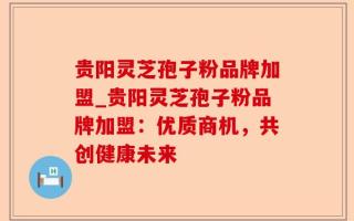 贵阳灵芝孢子粉品牌加盟_贵阳灵芝孢子粉品牌加盟：优质商机，共创健康未来