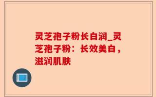 灵芝孢子粉长白润_灵芝孢子粉：长效美白，滋润肌肤