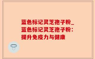 蓝色标记灵芝孢子粉_蓝色标记灵芝孢子粉：提升免疫力与健康