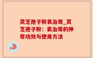 灵芝孢子粉袁治哥_灵芝孢子粉：袁治哥的神奇功效与使用方法