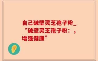 自己破壁灵芝孢子粉_“破壁灵芝孢子粉：，增强健康”