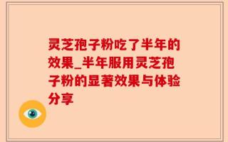 灵芝孢子粉吃了半年的效果_半年服用灵芝孢子粉的显著效果与体验分享
