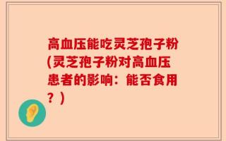 高血压能吃灵芝孢子粉(灵芝孢子粉对高血压患者的影响：能否食用？)