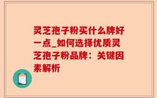 灵芝孢子粉买什么牌好一点_如何选择优质灵芝孢子粉品牌：关键因素解析