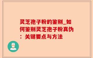 灵芝孢子粉的鉴别_如何鉴别灵芝孢子粉真伪：关键要点与方法