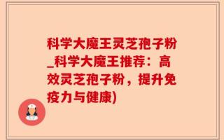科学大魔王灵芝孢子粉_科学大魔王推荐：高效灵芝孢子粉，提升免疫力与健康)